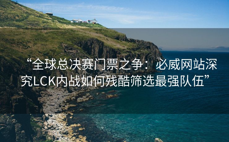 “全球总决赛门票之争：必威网站深究LCK内战如何残酷筛选最强队伍”