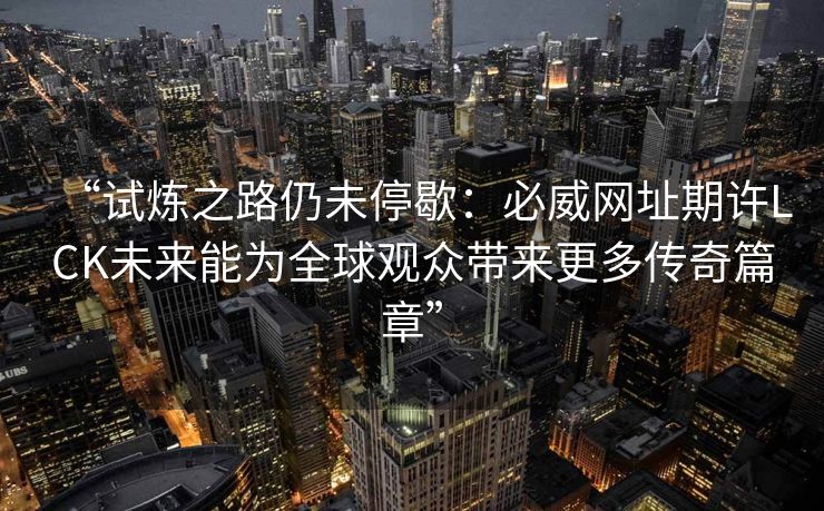 “试炼之路仍未停歇：必威网址期许LCK未来能为全球观众带来更多传奇篇章”