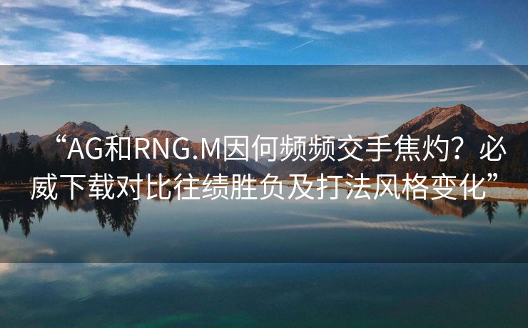 “AG和RNG.M因何频频交手焦灼？必威下载对比往绩胜负及打法风格变化”