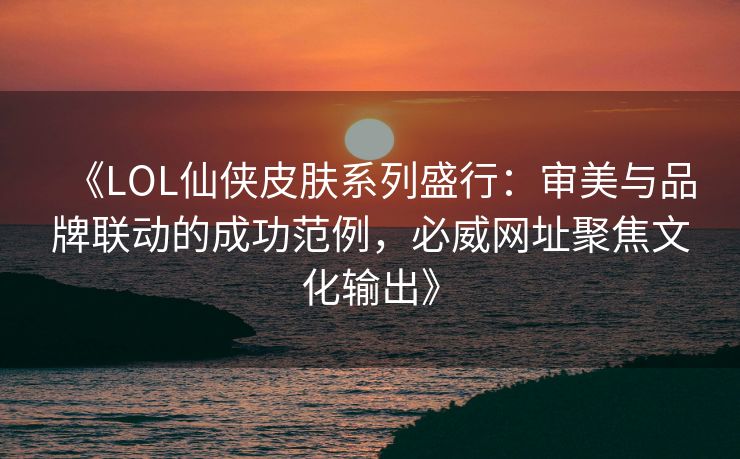 《LOL仙侠皮肤系列盛行：审美与品牌联动的成功范例，必威网址聚焦文化输出》