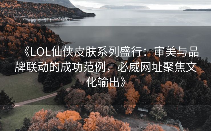 《LOL仙侠皮肤系列盛行：审美与品牌联动的成功范例，必威网址聚焦文化输出》