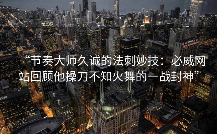 “节奏大师久诚的法刺妙技：必威网站回顾他操刀不知火舞的一战封神”