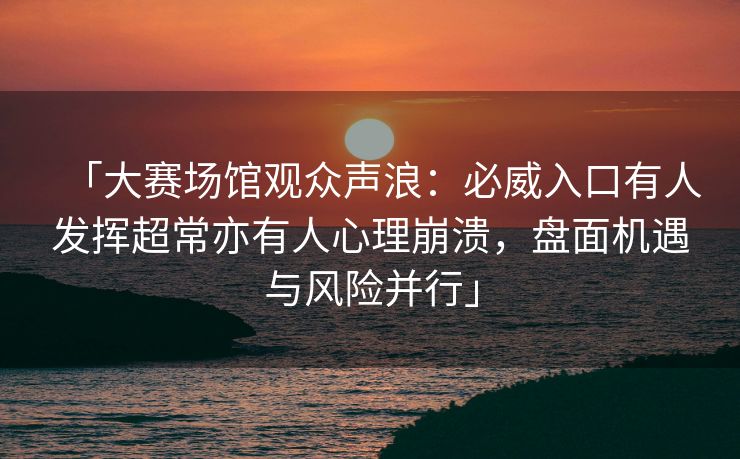 「大赛场馆观众声浪：必威入口有人发挥超常亦有人心理崩溃，盘面机遇与风险并行」