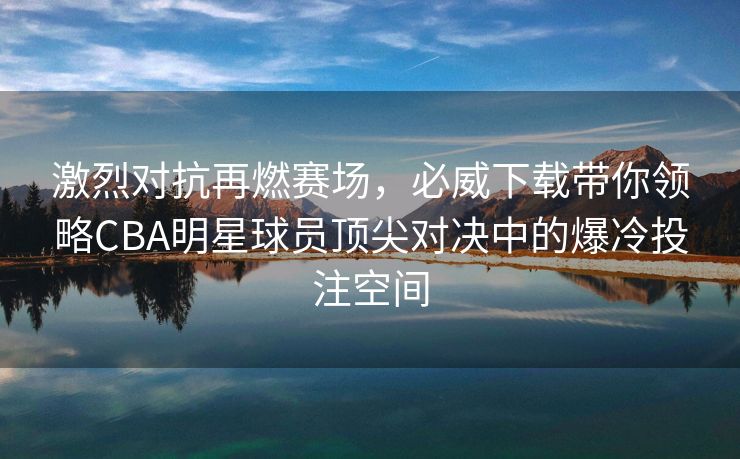 激烈对抗再燃赛场，必威下载带你领略CBA明星球员顶尖对决中的爆冷投注空间