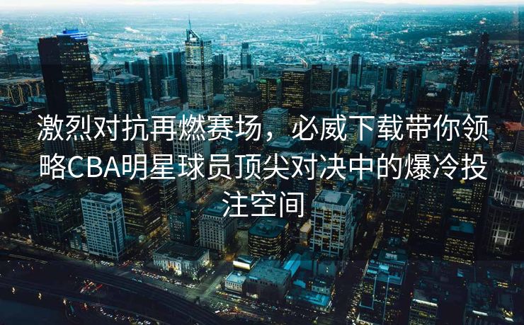 激烈对抗再燃赛场，必威下载带你领略CBA明星球员顶尖对决中的爆冷投注空间