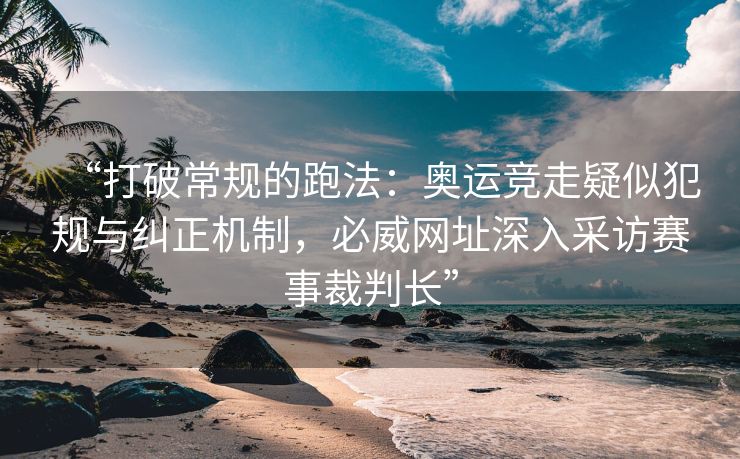 “打破常规的跑法：奥运竞走疑似犯规与纠正机制，必威网址深入采访赛事裁判长”